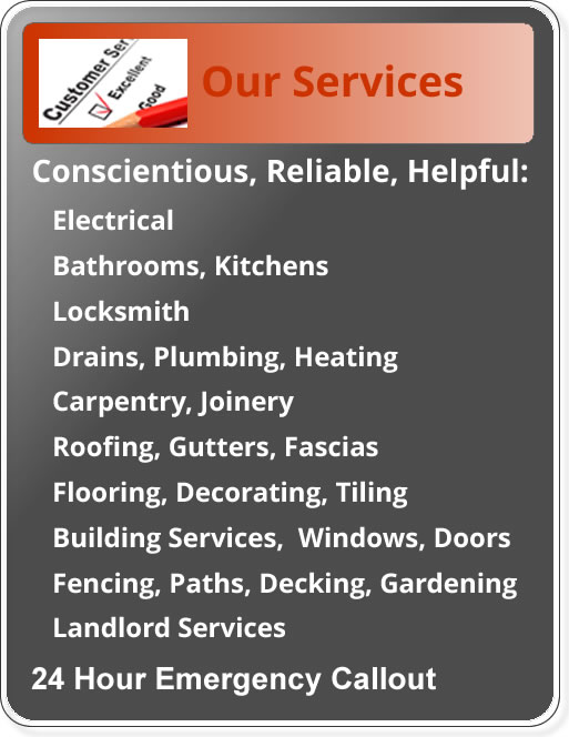 Conscientious, reliable and helful: plumbing heating drains; electrical; kitchens and bathrooms; flooring decorating and tiling; building roofing windows and gutters; carpentry and joinery; locks and fencing paths, decking and gardening